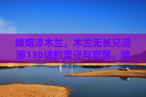 烽烟淬木兰，木兰无长兄漫画130话的坚守与觉醒，烽烟淬炼下的坚守与觉醒——木兰无长兄130话