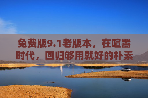 免费版9.1老版本，在喧嚣时代，回归够用就好的朴素初心，免费版9.1老版本，喧嚣时代的朴素初心回归