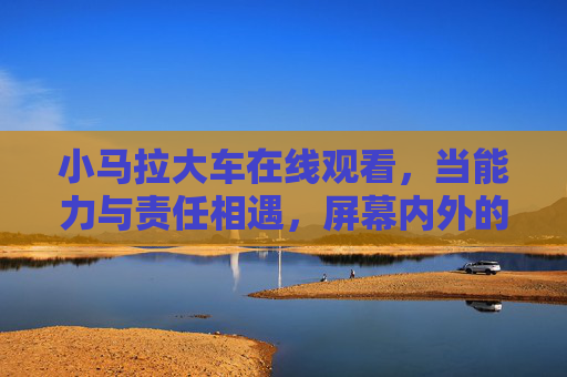 小马拉大车在线观看,当能力与责任相遇,屏幕内外的成长共鸣 小马拉大车在线观看,当能力与责任相遇,屏幕内外的成长共鸣