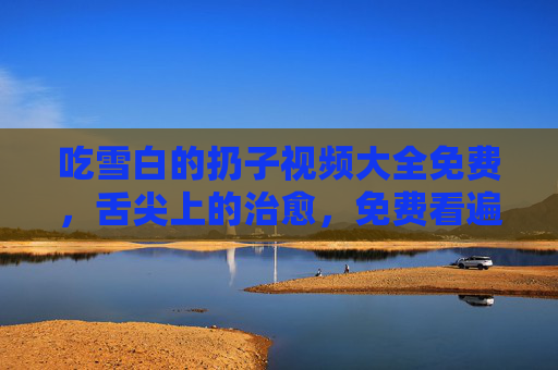 吃雪白的扔子视频大全免费,舌尖上的治愈,免费看遍家常烟火气,免费治愈家常烟火,雪白美食视频大全 吃雪白的扔子视频大全免费,舌尖上的治愈,免费看遍家常烟火气,免费治愈家常烟火,雪白美食视频大全