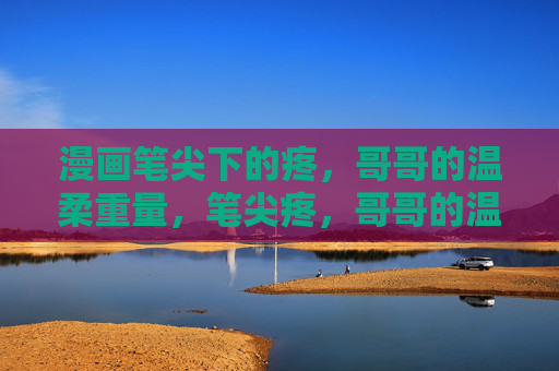 漫画笔尖下的疼,哥哥的温柔重量,笔尖疼,哥哥的温柔重量 漫画笔尖下的疼,哥哥的温柔重量,笔尖疼,哥哥的温柔重量