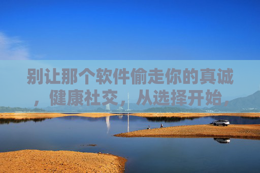 别让那个软件偷走你的真诚,健康社交,从选择开始,守护真诚,健康社交从选择开始 别让那个软件偷走你的真诚,健康社交,从选择开始,守护真诚,健康社交从选择开始