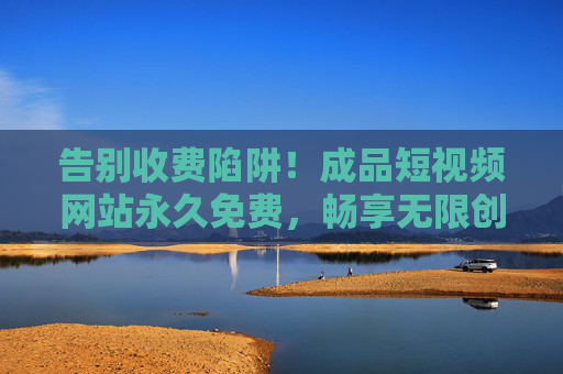 告别收费陷阱!成品短视频网站永久免费,畅享无限创作与观看,成品短视频网站永久免费,告别收费陷阱,畅享无限创作与观看 告别收费陷阱!成品短视频网站永久免费,畅享无限创作与观看,成品短视频网站永久免费,告别收费陷阱,畅享无限创作与观看
