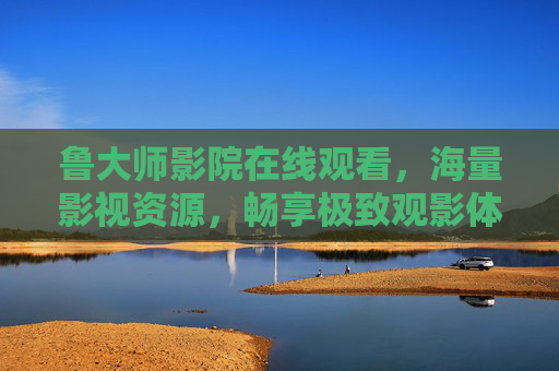 鲁大师影院在线观看,海量影视资源,畅享极致观影体验,鲁大师影院,海量影视在线观看,畅享极致观影体验 鲁大师影院在线观看,海量影视资源,畅享极致观影体验,鲁大师影院,海量影视在线观看,畅享极致观影体验