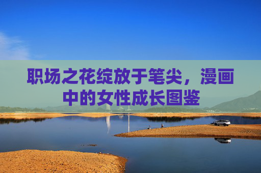 职场之花绽放于笔尖,漫画中的女性成长图鉴 职场之花绽放于笔尖,漫画中的女性成长图鉴