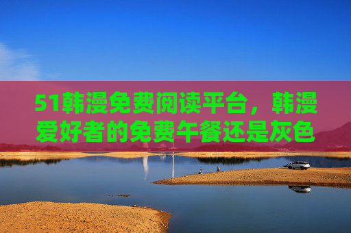 51韩漫免费阅读平台，韩漫爱好者的免费午餐还是灰色地带？51韩漫免费阅读平台，爱好者免费午餐还是灰色地带？
