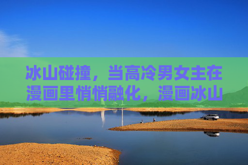 冰山碰撞,当高冷男女主在漫画里悄悄融化,漫画冰山碰撞,高冷男女主悄悄融化 冰山碰撞,当高冷男女主在漫画里悄悄融化,漫画冰山碰撞,高冷男女主悄悄融化