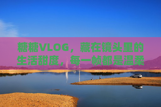 糖糖VLOG，藏在镜头里的生活甜度，每一帧都是温柔的诗，糖糖VLOG，镜头里的生活甜度，温柔成诗