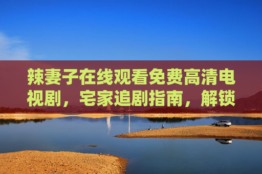 辣妻子在线观看免费高清电视剧,宅家追剧指南,解锁女性成长与家庭情感的双重魅力,辣妻子宅家追剧指南,免费高清解锁女性成长与家庭情感双重魅力 辣妻子在线观看免费高清电视剧,宅家追剧指南,解锁女性成长与家庭情感的双重魅力,辣妻子宅家追剧指南,免费高清解锁女性成长与家庭情感双重魅力
