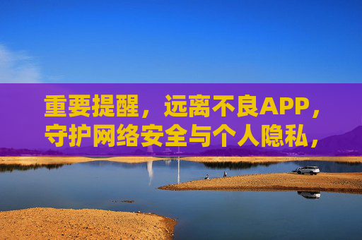 重要提醒，远离不良APP，守护网络安全与个人隐私，远离不良APP，守护网络安全与个人隐私