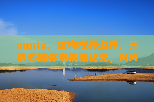 mmtv,重构视界边界,开启多媒体电视新纪元,MMTV重构视界边界 开启多媒体电视新纪元 mmtv,重构视界边界,开启多媒体电视新纪元,MMTV重构视界边界 开启多媒体电视新纪元