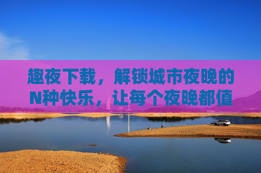 趣夜下载，解锁城市夜晚的N种快乐，让每个夜晚都值得期待！趣夜下载，解锁城市夜晚的快乐，每个夜晚都值得期待