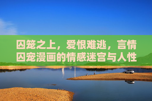 囚笼之上，爱恨难逃，言情囚宠漫画的情感迷宫与人性叩问，囚笼之上的爱恨迷宫，言情囚宠的人性叩问