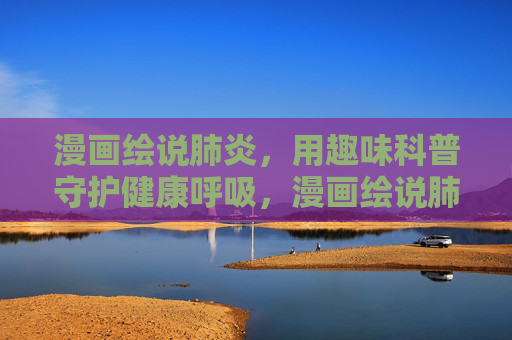 漫画绘说肺炎，用趣味科普守护健康呼吸，漫画绘说肺炎，趣味科普守护健康呼吸