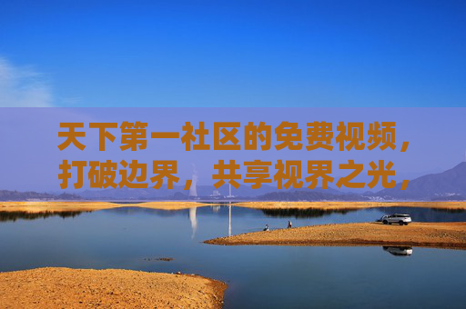 天下第一社区的免费视频，打破边界，共享视界之光，天下第一社区免费视频，破界共享视界之光