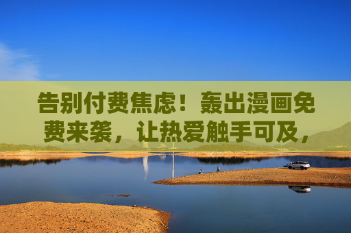 告别付费焦虑！轰出漫画免费来袭，让热爱触手可及，告别付费焦虑！轰出漫画免费来袭，热爱触手可及