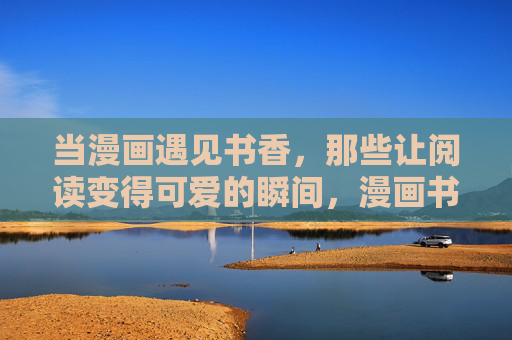 当漫画遇见书香，那些让阅读变得可爱的瞬间，漫画书香，阅读的可爱模样