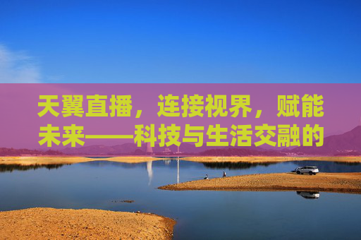 天翼直播,连接视界,赋能未来——科技与生活交融的直播新体验,天翼直播,科技与生活交融的直播新体验 天翼直播,连接视界,赋能未来——科技与生活交融的直播新体验,天翼直播,科技与生活交融的直播新体验