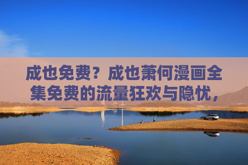 成也免费？成也萧何漫画全集免费的流量狂欢与隐忧，免费漫画全集，流量狂欢与隐忧