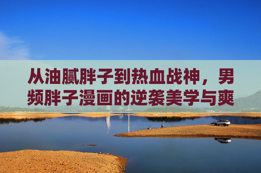 从油腻胖子到热血战神，男频胖子漫画的逆袭美学与爽点密码，逆袭战神，男频胖子漫画的热血美学与爽点密码