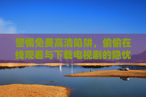 警惕免费高清陷阱,偷偷在线观看与下载电视剧的隐忧,警惕免费高清陷阱,在线观看下载电视剧的隐忧 警惕免费高清陷阱,偷偷在线观看与下载电视剧的隐忧,警惕免费高清陷阱,在线观看下载电视剧的隐忧