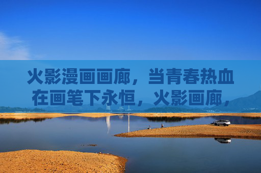 火影漫画画廊，当青春热血在画笔下永恒，火影画廊，青春热血的永恒笔绘