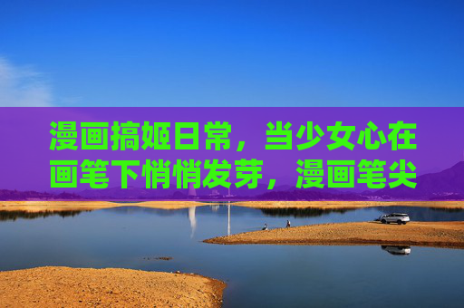 漫画搞姬日常，当少女心在画笔下悄悄发芽，漫画笔尖，少女心发芽