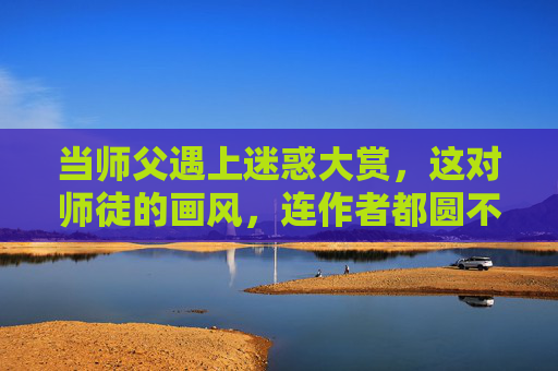 当师父遇上迷惑大赏,这对师徒的画风,连作者都圆不回来了!师父遇上迷惑大赏,师徒画风离谱到作者圆不回来 当师父遇上迷惑大赏,这对师徒的画风,连作者都圆不回来了!师父遇上迷惑大赏,师徒画风离谱到作者圆不回来