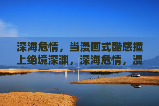 深海危情,当漫画式酷感撞上绝境深渊,深海危情,漫画酷感撞破深渊 深海危情,当漫画式酷感撞上绝境深渊,深海危情,漫画酷感撞破深渊