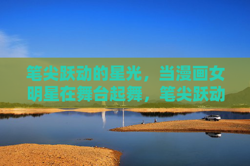 笔尖跃动的星光,当漫画女明星在舞台起舞,笔尖跃动星光,漫画女明星舞台起舞 笔尖跃动的星光,当漫画女明星在舞台起舞,笔尖跃动星光,漫画女明星舞台起舞