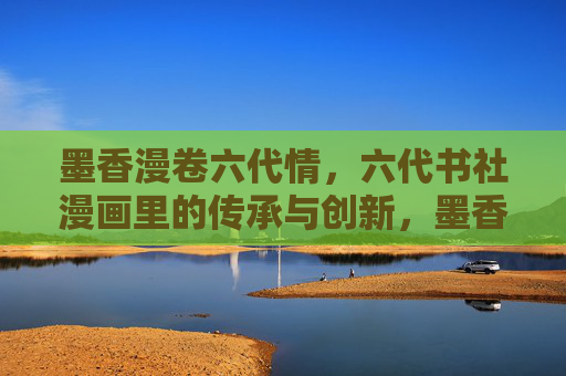 墨香漫卷六代情，六代书社漫画里的传承与创新，墨香漫卷六代情，漫画里的传承与创新