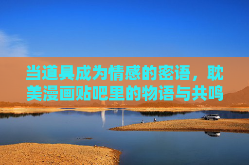 当道具成为情感的密语,耽美漫画贴吧里的物语与共鸣,耽美漫画贴吧,道具的情感密语与共鸣 当道具成为情感的密语,耽美漫画贴吧里的物语与共鸣,耽美漫画贴吧,道具的情感密语与共鸣
