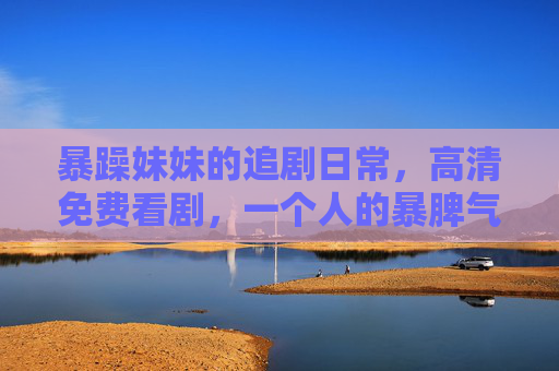 暴躁妹妹的追剧日常,高清免费看剧,一个人的暴脾气也能被治愈?暴躁妹妹的追剧日常,高清免费看剧,一个人的暴脾气也能被治愈? 暴躁妹妹的追剧日常,高清免费看剧,一个人的暴脾气也能被治愈?暴躁妹妹的追剧日常,高清免费看剧,一个人的暴脾气也能被治愈?