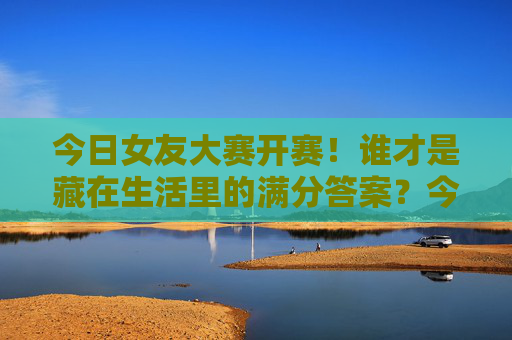今日女友大赛开赛!谁才是藏在生活里的满分答案?今日女友大赛开赛,谁才是生活里的满分答案? 今日女友大赛开赛!谁才是藏在生活里的满分答案?今日女友大赛开赛,谁才是生活里的满分答案?