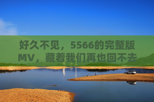 好久不见,5566的完整版MV,藏着我们再也回不去的青春BGM,5566完整版MV,藏着我们再也回不去的青春BGM 好久不见,5566的完整版MV,藏着我们再也回不去的青春BGM,5566完整版MV,藏着我们再也回不去的青春BGM