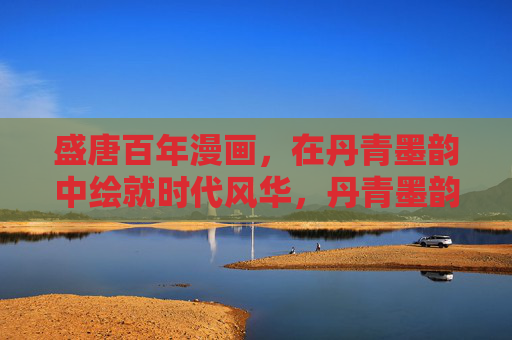 盛唐百年漫画,在丹青墨韵中绘就时代风华,丹青墨韵绘盛唐百年风华 盛唐百年漫画,在丹青墨韵中绘就时代风华,丹青墨韵绘盛唐百年风华