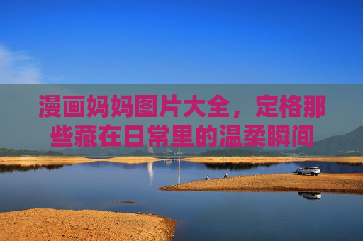 漫画妈妈图片大全,定格那些藏在日常里的温柔瞬间 漫画妈妈图片大全,定格那些藏在日常里的温柔瞬间