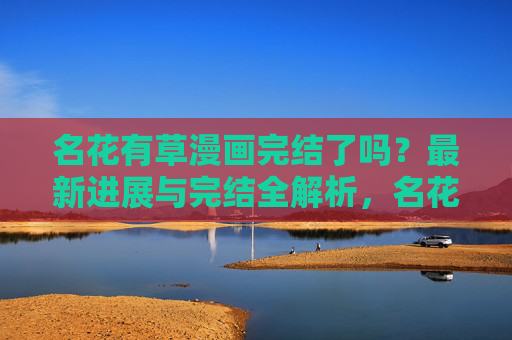 名花有草漫画完结了吗?最新进展与完结全解析,名花有草漫画完结进展与全解析 名花有草漫画完结了吗?最新进展与完结全解析,名花有草漫画完结进展与全解析