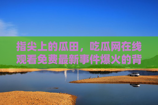 指尖上的瓜田，吃瓜网在线观看免费最新事件爆火的背后与隐忧，指尖瓜田爆火，免费吃瓜热潮背后的隐忧