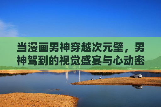 当漫画男神穿越次元壁，男神驾到的视觉盛宴与心动密码，漫画男神破次元，视觉盛宴心动密码