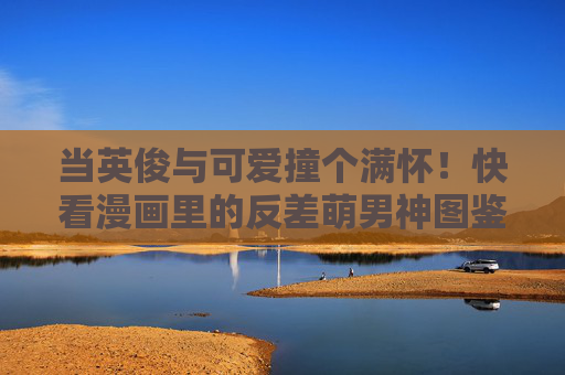当英俊与可爱撞个满怀！快看漫画里的反差萌男神图鉴，漫画反差萌男神图鉴