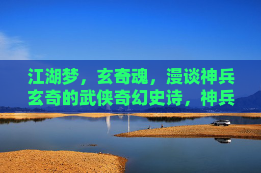 江湖梦,玄奇魂,漫谈神兵玄奇的武侠奇幻史诗,神兵玄奇,江湖梦·玄奇魂·武侠奇幻史诗 江湖梦,玄奇魂,漫谈神兵玄奇的武侠奇幻史诗,神兵玄奇,江湖梦·玄奇魂·武侠奇幻史诗