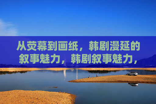 从荧幕到画纸,韩剧漫延的叙事魅力,韩剧叙事魅力,从荧幕漫延至画纸 从荧幕到画纸,韩剧漫延的叙事魅力,韩剧叙事魅力,从荧幕漫延至画纸