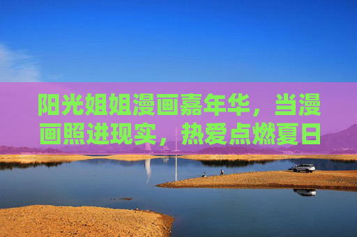 阳光姐姐漫画嘉年华，当漫画照进现实，热爱点燃夏日，阳光姐姐漫画嘉年华，漫画照进现实，热爱点燃夏日