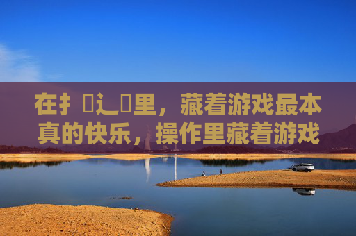 在扌喿辶畐里，藏着游戏最本真的快乐，操作里藏着游戏的本真快乐