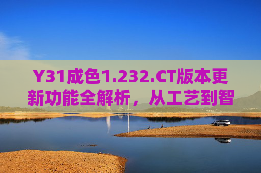 Y31成色1.232.CT版本更新功能全解析，从工艺到智能的全面焕新，Y31成色1.232.CT版本更新功能全解析，从工艺到智能全面焕新