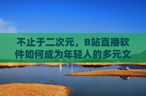 不止于二次元,B站直播软件如何成为年轻人的多元文化栖息地?不止于二次元,B站直播成年轻人多元文化栖息地 不止于二次元,B站直播软件如何成为年轻人的多元文化栖息地?不止于二次元,B站直播成年轻人多元文化栖息地