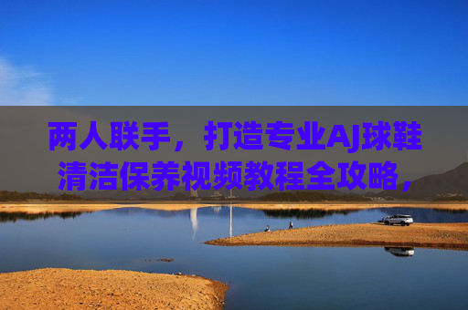 两人联手，打造专业AJ球鞋清洁保养视频教程全攻略，两人联手打造AJ球鞋清洁保养视频教程全攻略
