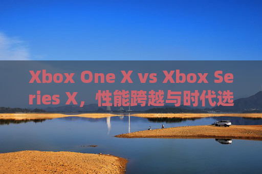 Xbox One X vs Xbox Series X,性能跨越与时代选择,谁更值得入手?Xbox One X vs Series X,性能跨越与时代之选,谁更值得入手? Xbox One X vs Xbox Series X,性能跨越与时代选择,谁更值得入手?Xbox One X vs Series X,性能跨越与时代之选,谁更值得入手?