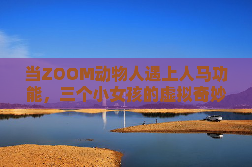当ZOOM动物人遇上人马功能,三个小女孩的虚拟奇妙之旅,当ZOOM动物人遇上人马,三女孩的虚拟奇幻之旅 当ZOOM动物人遇上人马功能,三个小女孩的虚拟奇妙之旅,当ZOOM动物人遇上人马,三女孩的虚拟奇幻之旅
